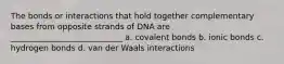 The bonds or interactions that hold together complementary bases from opposite strands of DNA are ____________________________ a. covalent bonds b. ionic bonds c. hydrogen bonds d. van der Waals interactions