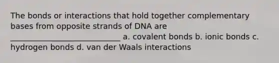 The bonds or interactions that hold together complementary bases from opposite strands of DNA are ____________________________ a. covalent bonds b. ionic bonds c. hydrogen bonds d. van der Waals interactions