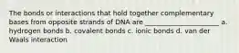 The bonds or interactions that hold together complementary bases from opposite strands of DNA are ______________________ a. hydrogen bonds b. covalent bonds c. ionic bonds d. van der Waals interaction