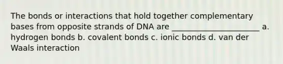 The bonds or interactions that hold together complementary bases from opposite strands of DNA are ______________________ a. hydrogen bonds b. covalent bonds c. ionic bonds d. van der Waals interaction