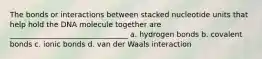 The bonds or interactions between stacked nucleotide units that help hold the DNA molecule together are ________________________________ a. hydrogen bonds b. covalent bonds c. ionic bonds d. van der Waals interaction