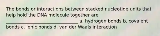 The bonds or interactions between stacked nucleotide units that help hold the DNA molecule together are ________________________________ a. hydrogen bonds b. covalent bonds c. ionic bonds d. van der Waals interaction