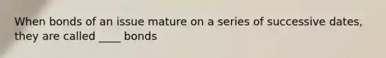 When bonds of an issue mature on a series of successive dates, they are called ____ bonds
