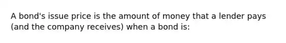 A bond's issue price is the amount of money that a lender pays (and the company receives) when a bond is: