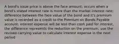 A bond's issue price is above the face amount; occurs when a bond's stated interest rate is more than the market interest rate; difference between the face value of the bond and it's premium value is recorded as a credit to the Premium on Bonds Payable account; interest expense will be less than cash paid for interest, the difference represents the reduction on the premium; use the revised carrying value to calculate interest expense in the next period