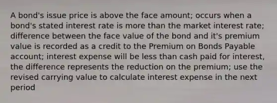 A bond's issue price is above the face amount; occurs when a bond's stated interest rate is more than the market interest rate; difference between the face value of the bond and it's premium value is recorded as a credit to the Premium on Bonds Payable account; interest expense will be less than cash paid for interest, the difference represents the reduction on the premium; use the revised carrying value to calculate interest expense in the next period