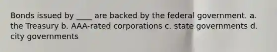 Bonds issued by ____ are backed by the federal government. a. the Treasury b. AAA-rated corporations c. state governments d. city governments