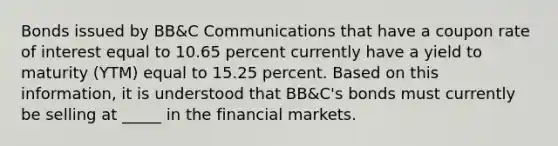 Bonds issued by BB&C Communications that have a coupon rate of interest equal to 10.65 percent currently have a yield to maturity (YTM) equal to 15.25 percent. Based on this information, it is understood that BB&C's bonds must currently be selling at _____ in the financial markets.