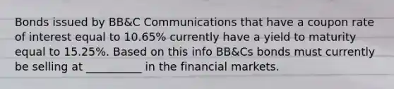 Bonds issued by BB&C Communications that have a coupon rate of interest equal to 10.65% currently have a yield to maturity equal to 15.25%. Based on this info BB&Cs bonds must currently be selling at __________ in the financial markets.