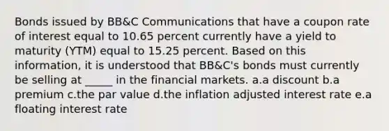 Bonds issued by BB&C Communications that have a coupon rate of interest equal to 10.65 percent currently have a yield to maturity (YTM) equal to 15.25 percent. Based on this information, it is understood that BB&C's bonds must currently be selling at _____ in the financial markets. a.a discount b.a premium c.the par value d.the inflation adjusted interest rate e.a floating interest rate