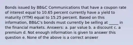 Bonds issued by BB&C Communications that have a coupon rate of interest equal to 10.65 percent currently have a yield to maturity (YTM) equal to 15.25 percent. Based on this information, BB&C's bonds must currently be selling at _____ in the financial markets. Answers: a. par value b. a discount c. a premium d. Not enough information is given to answer this question e. None of the above is a correct answer