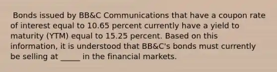 ​ Bonds issued by BB&C Communications that have a coupon rate of interest equal to 10.65 percent currently have a yield to maturity (YTM) equal to 15.25 percent. Based on this information, it is understood that BB&C's bonds must currently be selling at _____ in the financial markets.