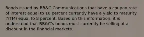 Bonds issued by BB&C Communications that have a coupon rate of interest equal to 10 percent currently have a yield to maturity (YTM) equal to 8 percent. Based on this information, it is understood that BB&C's bonds must currently be selling at a discount in the financial markets.