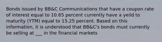 Bonds issued by BB&C Communications that have a coupon rate of interest equal to 10.65 percent currently have a yeild to maturity (YTM) equal to 15.25 percent. Based on this information, it is understood that BB&C's bonds must currently be selling at ___ in the financial markets