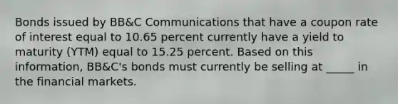 Bonds issued by BB&C Communications that have a coupon rate of interest equal to 10.65 percent currently have a yield to maturity (YTM) equal to 15.25 percent. Based on this information, BB&C's bonds must currently be selling at _____ in the financial markets.