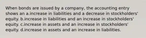 When bonds are issued by a company, the accounting entry shows an a.increase in liabilities and a decrease in stockholders' equity. b.increase in liabilities and an increase in stockholders' equity. c.increase in assets and an increase in stockholders' equity. d.increase in assets and an increase in liabilities.