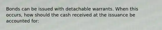 Bonds can be issued with detachable warrants. When this occurs, how should the cash received at the issuance be accounted for: