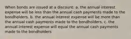 When bonds are issued at a discount: a. the annual interest expense will be less than the annual cash payments made to the bondholders. b. the annual interest expense will be more than the annual cash payments made to the bondholders. c. the annual interest expense will equal the annual cash payments made to the bondholders