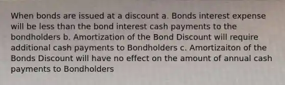 When bonds are issued at a discount a. Bonds interest expense will be <a href='https://www.questionai.com/knowledge/k7BtlYpAMX-less-than' class='anchor-knowledge'>less than</a> the bond interest cash payments to the bondholders b. Amortization of the Bond Discount will require additional cash payments to Bondholders c. Amortizaiton of the Bonds Discount will have no effect on the amount of annual cash payments to Bondholders