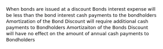 When bonds are issued at a discount Bonds interest expense will be less than the bond interest cash payments to the bondholders Amortization of the Bond Discount will require additional cash payments to Bondholders Amortizaiton of the Bonds Discount will have no effect on the amount of annual cash payments to Bondholders