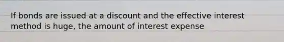 If bonds are issued at a discount and the effective interest method is huge, the amount of interest expense