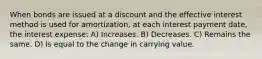 When bonds are issued at a discount and the effective interest method is used for amortization, at each interest payment date, the interest expense: A) Increases. B) Decreases. C) Remains the same. D) Is equal to the change in carrying value.