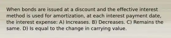 When bonds are issued at a discount and the effective interest method is used for amortization, at each interest payment date, the interest expense: A) Increases. B) Decreases. C) Remains the same. D) Is equal to the change in carrying value.