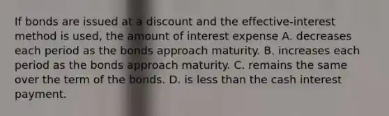 If bonds are issued at a discount and the​ effective-interest method is​ used, the amount of interest expense A. decreases each period as the bonds approach maturity. B. increases each period as the bonds approach maturity. C. remains the same over the term of the bonds. D. is less than the cash interest payment.