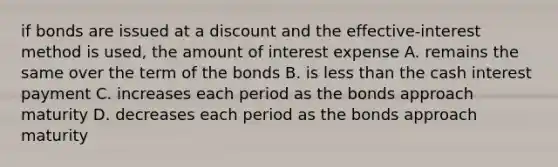 if bonds are issued at a discount and the effective-interest method is used, the amount of interest expense A. remains the same over the term of the bonds B. is <a href='https://www.questionai.com/knowledge/k7BtlYpAMX-less-than' class='anchor-knowledge'>less than</a> the cash interest payment C. increases each period as the bonds approach maturity D. decreases each period as the bonds approach maturity