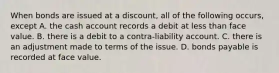 When bonds are issued at a discount, all of the following occurs, except A. the cash account records a debit at less than face value. B. there is a debit to a contra-liability account. C. there is an adjustment made to terms of the issue. D. bonds payable is recorded at face value.