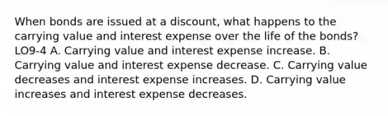 When bonds are issued at a discount, what happens to the carrying value and interest expense over the life of the bonds? LO9-4 A. Carrying value and interest expense increase. B. Carrying value and interest expense decrease. C. Carrying value decreases and interest expense increases. D. Carrying value increases and interest expense decreases.