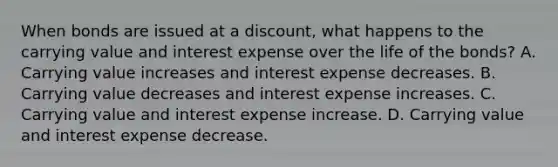 When bonds are issued at a discount, what happens to the carrying value and interest expense over the life of the bonds? A. Carrying value increases and interest expense decreases. B. Carrying value decreases and interest expense increases. C. Carrying value and interest expense increase. D. Carrying value and interest expense decrease.