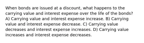 When bonds are issued at a discount, what happens to the carrying value and interest expense over the life of the bonds? A) Carrying value and interest expense increase. B) Carrying value and interest expense decrease. C) Carrying value decreases and interest expense increases. D) Carrying value increases and interest expense decreases.