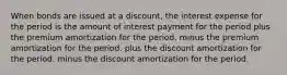 When bonds are issued at a discount, the interest expense for the period is the amount of interest payment for the period plus the premium amortization for the period. minus the premium amortization for the period. plus the discount amortization for the period. minus the discount amortization for the period.