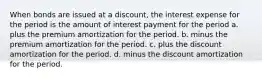 When bonds are issued at a discount, the interest expense for the period is the amount of interest payment for the period a. plus the premium amortization for the period. b. minus the premium amortization for the period. c. plus the discount amortization for the period. d. minus the discount amortization for the period.