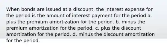 When bonds are issued at a discount, the interest expense for the period is the amount of interest payment for the period a. plus the premium amortization for the period. b. minus the premium amortization for the period. c. plus the discount amortization for the period. d. minus the discount amortization for the period.