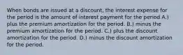 When bonds are issued at a discount, the interest expense for the period is the amount of interest payment for the period A.) plus the premium amortization for the period. B.) minus the premium amortization for the period. C.) plus the discount amortization for the period. D.) minus the discount amortization for the period.