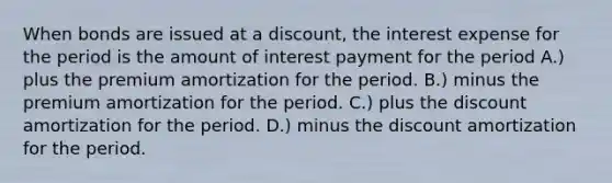 When bonds are issued at a discount, the interest expense for the period is the amount of interest payment for the period A.) plus the premium amortization for the period. B.) minus the premium amortization for the period. C.) plus the discount amortization for the period. D.) minus the discount amortization for the period.