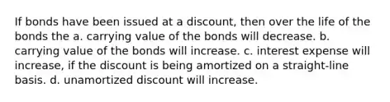 If bonds have been issued at a discount, then over the life of the bonds the a. carrying value of the bonds will decrease. b. carrying value of the bonds will increase. c. interest expense will increase, if the discount is being amortized on a straight-line basis. d. unamortized discount will increase.