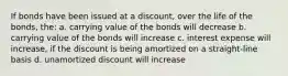 If bonds have been issued at a discount, over the life of the bonds, the: a. carrying value of the bonds will decrease b. carrying value of the bonds will increase c. interest expense will increase, if the discount is being amortized on a straight-line basis d. unamortized discount will increase