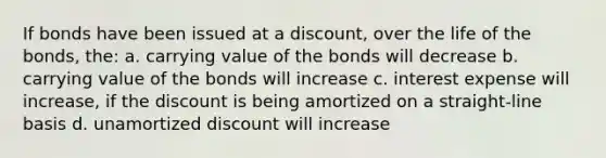 If bonds have been issued at a discount, over the life of the bonds, the: a. carrying value of the bonds will decrease b. carrying value of the bonds will increase c. interest expense will increase, if the discount is being amortized on a straight-line basis d. unamortized discount will increase