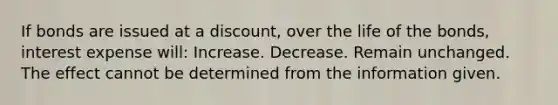 If bonds are issued at a discount, over the life of the bonds, interest expense will: Increase. Decrease. Remain unchanged. The effect cannot be determined from the information given.