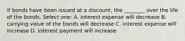 If bonds have been issued at a discount, the ________ over the life of the bonds. Select one: A. interest expense will decrease B. carrying value of the bonds will decrease C. interest expense will increase D. interest payment will increase