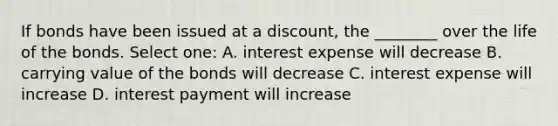 If bonds have been issued at a discount, the ________ over the life of the bonds. Select one: A. interest expense will decrease B. carrying value of the bonds will decrease C. interest expense will increase D. interest payment will increase