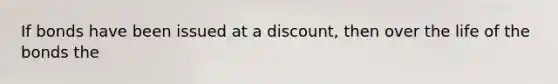 If bonds have been issued at a discount, then over the life of the bonds the