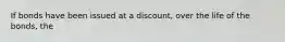 If bonds have been issued at a discount, over the life of the bonds, the