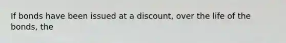 If bonds have been issued at a discount, over the life of the bonds, the