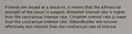 If bonds are issued at a discount, it means that the A)financial strength of the issuer is suspect. B)market interest rate is higher than the contractual interest rate. C)market interest rate is lower than the contractual interest rate. D)bondholder will receive effectively less interest than the contractual rate of interest