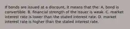 If bonds are issued at a​ discount, it means that​ the: A. bond is convertible. B. financial strength of the issuer is weak. C. market interest rate is lower than the stated interest rate. D. market interest rate is higher than the stated interest rate.