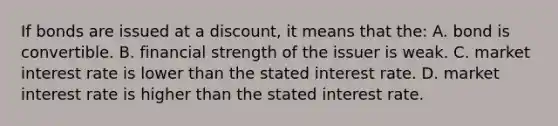 If bonds are issued at a​ discount, it means that​ the: A. bond is convertible. B. financial strength of the issuer is weak. C. market interest rate is lower than the stated interest rate. D. market interest rate is higher than the stated interest rate.